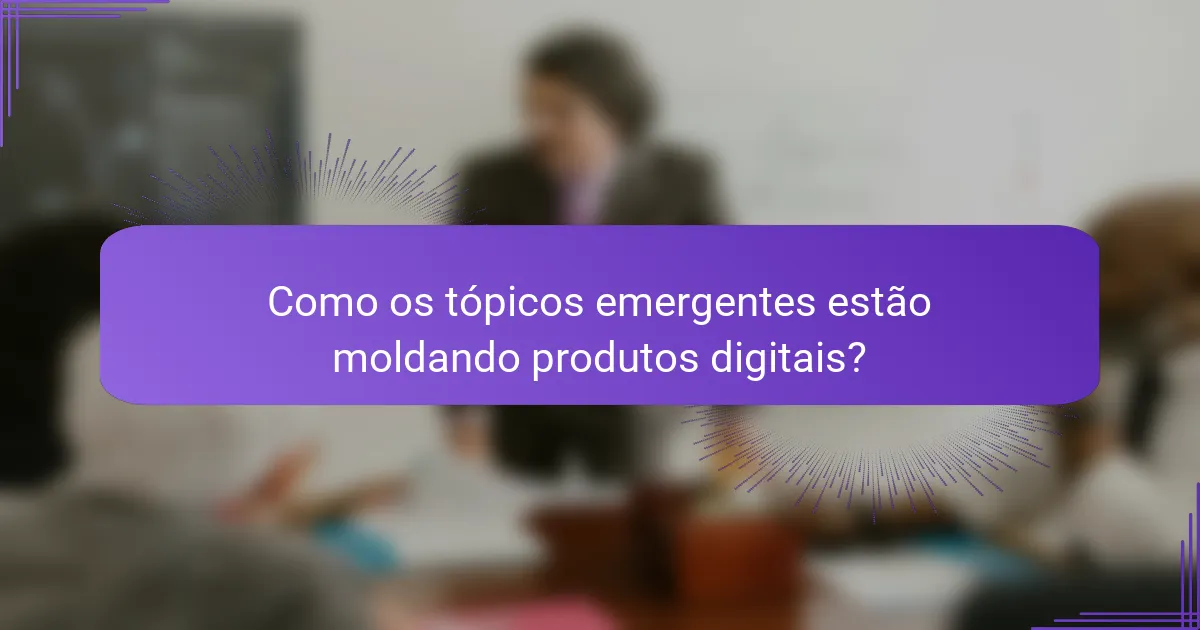 Como os tópicos emergentes estão moldando produtos digitais?